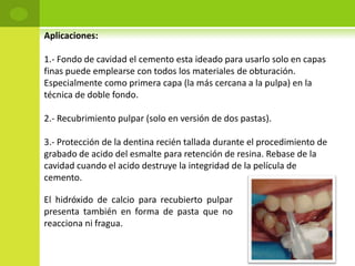 Aplicaciones:

1.- Fondo de cavidad el cemento esta ideado para usarlo solo en capas
finas puede emplearse con todos los materiales de obturación.
Especialmente como primera capa (la más cercana a la pulpa) en la
técnica de doble fondo.

2.- Recubrimiento pulpar (solo en versión de dos pastas).

3.- Protección de la dentina recién tallada durante el procedimiento de
grabado de acido del esmalte para retención de resina. Rebase de la
cavidad cuando el acido destruye la integridad de la película de
cemento.

El hidróxido de calcio para recubierto pulpar
presenta también en forma de pasta que no
reacciona ni fragua.
 