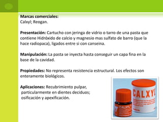 Marcas comerciales:
Calxyl; Reogan.

Presentación: Cartucho con jeringa de vidrio o tarro de una pasta que
contiene Hidróxido de calcio y magnesio mas sulfato de barro (que la
hace radiopaca), ligados entre si con canseina.

Manipulación: La pasta se inyecta hasta conseguir un capa fina en la
base de la cavidad.

Propiedades: No representa resistencia estructural. Los efectos son
enteramente biológicos.

Aplicaciones: Recubrimiento pulpar,
particularmente en dientes deciduos;
osificación y apexificación.
 