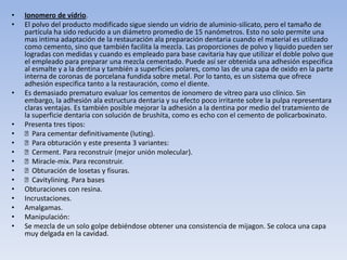 •   Ionomero de vídrio.
•   El polvo del producto modificado sigue siendo un vidrio de aluminio-silicato, pero el tamaño de
    partícula ha sido reducido a un diámetro promedio de 15 nanómetros. Esto no solo permite una
    mas intima adaptación de la restauración ala preparación dentaria cuando el material es utilizado
    como cemento, sino que también facilita la mezcla. Las proporciones de polvo y liquido pueden ser
    logradas con medidas y cuando es empleado para base cavitaria hay que utilizar el doble polvo que
    el empleado para preparar una mezcla cementado. Puede así ser obtenida una adhesión especifica
    al esmalte y a la dentina y también a superficies polares, como las de una capa de oxido en la parte
    interna de coronas de porcelana fundida sobre metal. Por lo tanto, es un sistema que ofrece
    adhesión especifica tanto a la restauración, como el diente.
•   Es demasiado prematuro evaluar los cementos de ionomero de vítreo para uso clínico. Sin
    embargo, la adhesión ala estructura dentaria y su efecto poco irritante sobre la pulpa representara
    claras ventajas. Es también posible mejorar la adhesión a la dentina por medio del tratamiento de
    la superficie dentaria con solución de brushita, como es echo con el cemento de policarboxinato.
•   Presenta tres tipos:
•   Para cementar definitivamente (luting).
•   Para obturación y este presenta 3 variantes:
•   Cerment. Para reconstruir (mejor unión molecular).
•   Miracle-mix. Para reconstruir.
•   Obturación de losetas y fisuras.
•   Cavitylining. Para bases
•   Obturaciones con resina.
•   Incrustaciones.
•   Amalgamas.
•   Manipulación:
•   Se mezcla de un solo golpe debiéndose obtener una consistencia de mijagon. Se coloca una capa
    muy delgada en la cavidad.
 
