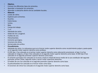 •   Objetivo.
•   Conocer los diferentes tipos de cementos.
•   Aprender a manipular los cementos.
•   Aprender a colocarlos dentro de las cavidades bucales.
•   Material:
•   Loseta de vidrio.
•   Espátula para cementos.
•   Guantes.
•   Cubre bocas.
•   Lentes.
•   Bata.
•   Campo de trabajo.
•   1x4
•   Hidróxido de calcio.
•   Oxido de cinc y eugenol.
•   Fosfato de cinc.
•   Policarboxilato.
•   Cemento quirúrgico.
•   Ionomero de vítreo.
•   Semiarcadas de acrílico.
•   Procedimiento.
•   Hidróxido de calcio. Lo colocamos puro en el tercer molar superior derecho como recubrimiento pulpar y pasta-pasta
    en el segundo molar superior derecho como prebase.
•   El ZOE tipo 1 fue colocado en el primer molar superior derecho como obturación provisional, el tipo 2 no fue
    colocado en ninguno, el tipo 3 fue colocado en el segundo molar superior derecho como base. El ZOE tipo 4 fue
    colocado en el segundo premolar superior derecho como base.
•   El cemento quirúrgico fue colocado en la encía y hasta la mitad del tercio medio de la cara vestibular del segundo
    premolar, primer molar, segundo molar y tercer molar superiores derechos.
•   El fosfato de cinc fue colocado en el segundo premolar superior derecho como base.
•   El policarboxilato fue colocado en el tercer molar como base.
•   El ionomero de vítreo fue colocado en el segundo molar superior derecho como base.
 