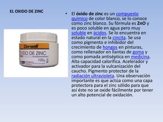 EL OXIDO DE ZINC
                   • El óxido de zinc es un compuesto
                     químico de color blanco, se lo conoce
                     como zinc blanco. Su fórmula es ZnO y
                     es poco soluble en agua pero muy
                     soluble en ácidos. Se lo encuentra en
                     estado natural en la cincita. Se usa
                     como pigmento e inhibidor del
                     crecimiento de hongos en pinturas,
                     como rellenador en llantas de goma y
                     como pomada antiséptica en medicina.
                     Alta capacidad calorífica. Acelerador y
                     activador para la vulcanización del
                     caucho. Pigmento protector de la
                     radiación ultravioleta. Una observación
                     importante es que actúa como una capa
                     protectora para el zinc sólido para que
                     así éste no se oxide fácilmente por tener
                     un alto potencial de oxidación.
 