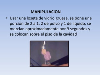 MANIPULACION
• Usar una loseta de vidrio gruesa, se pone una
  porción de 2 a 1. 2 de polvo y 1 de líquido, se
  mezclan aproximadamente por 9 segundos y
  se colocan sobre el piso de la cavidad
 