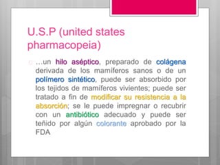 U.S.P (united states
pharmacopeia)
 …un hilo aséptico, preparado de colágena
derivada de los mamíferos sanos o de un
polímero sintético, puede ser absorbido por
los tejidos de mamíferos vivientes; puede ser
tratado a fin de modificar su resistencia a la
absorción; se le puede impregnar o recubrir
con un antibiótico adecuado y puede ser
teñido por algún colorante aprobado por la
FDA
 