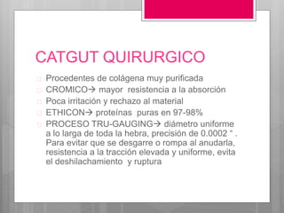 CATGUT QUIRURGICO
 Procedentes de colágena muy purificada
 CROMICO mayor resistencia a la absorción
 Poca irritación y rechazo al material
 ETHICON proteínas puras en 97-98%
 PROCESO TRU-GAUGING diámetro uniforme
a lo larga de toda la hebra, precisión de 0.0002 “ .
Para evitar que se desgarre o rompa al anudarla,
resistencia a la tracción elevada y uniforme, evita
el deshilachamiento y ruptura
 