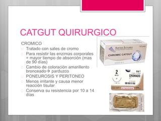 CATGUT QUIRURGICO
CROMICO
 Tratado con sales de cromo
 Para resistir las enzimas corporales
= mayor tiempo de absorción (mas
de 90 días)
 Cambio de coloración amarillento
bronceado parduzco
 PONEUROSIS Y PERITONEO
 Menos irritante y causa menor
reacción tisular
 Conserva su resistencia por 10 a 14
días
 