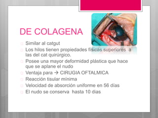 DE COLAGENA
 Similar al catgut
 Los hilos tienen propiedades físicas superiores a
las del cat quirúrgico.
 Posee una mayor deformidad plástica que hace
que se aplane el nudo
 Ventaja para  CIRUGIA OFTALMICA
 Reacción tisular mínima
 Velocidad de absorción uniforme en 56 días
 El nudo se conserva hasta 10 dias
 