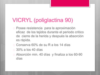 VICRYL (poliglactina 90)
 Posee resistencia para la aproximación
eficaz de los tejidos durante el periodo critico
de cierre de la herida y después la absorción
es rápida.
 Conserva 60% de su R a los 14 días
 30% a los 40 días
 Absorción min. 40 días y finaliza a los 60-90
días
 