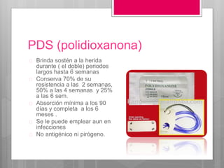 PDS (polidioxanona)
 Brinda sostén a la herida
durante ( el doble) periodos
largos hasta 6 semanas
 Conserva 70% de su
resistencia a las 2 semanas,
50% a las 4 semanas y 25%
a las 6 sem.
 Absorción mínima a los 90
días y completa a los 6
meses .
 Se le puede emplear aun en
infecciones
 No antigénico ni pirógeno.
 