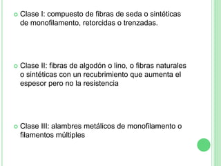  Clase I: compuesto de fibras de seda o sintéticas
de monofilamento, retorcidas o trenzadas.
 Clase II: fibras de algodón o lino, o fibras naturales
o sintéticas con un recubrimiento que aumenta el
espesor pero no la resistencia
 Clase III: alambres metálicos de monofilamento o
filamentos múltiples
 