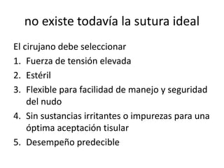 no existe todavía la sutura ideal
El cirujano debe seleccionar
1. Fuerza de tensión elevada
2. Estéril
3. Flexible para facilidad de manejo y seguridad
del nudo
4. Sin sustancias irritantes o impurezas para una
óptima aceptación tisular
5. Desempeño predecible
 