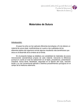 Universidad Católica de Cuyo sede San Luis
                                                              Facultad de Veterinaria
                                                                Materiales de Sutura 1




                         Materiales de Sutura




Introducción:
       Al pasar los años se han aplicado diferentes tecnologías a fin de obtener un
material de sutura ideal, modificándose en cuanto a las cualidades de los
diferentes tejidos del organismo animal algunos resultando más beneficiosos que
otros en el desarrollo de la síntesis de la herida.

        En el presente trabajo se detallara una variabilidad de materiales de sutura
mencionando características propias de cada material, marcando la diferencia
puntual en cuanto al nivel de reabsorción en el tejido, procedencia, presentación
industrial, fuerza ténsil, flexibilidad, seguridad en la fijación del nudo, reacción
tisular y su uso convencional aplicado a distintos procedimientos quirúrgicos en el
campo de la medicina veterinaria.




                                                                 Ekerman, Iris Pamela
 