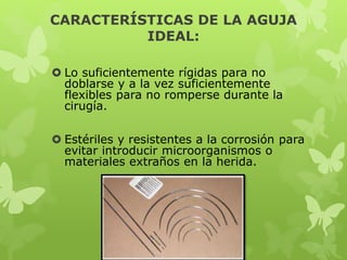 CARACTERÍSTICAS DE LA AGUJA
IDEAL:
 Lo suficientemente rígidas para no
doblarse y a la vez suficientemente
flexibles para no romperse durante la
cirugía.
 Estériles y resistentes a la corrosión para
evitar introducir microorganismos o
materiales extraños en la herida.
 