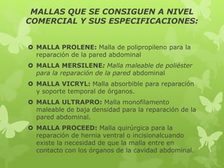 MALLAS QUE SE CONSIGUEN A NIVEL
COMERCIAL Y SUS ESPECIFICACIONES:
 MALLA PROLENE: Malla de polipropileno para la
reparación de la pared abdominal
 MALLA MERSILENE: Malla maleable de poliéster
para la reparación de la pared abdominal
 MALLA VICRYL: Malla absorbible para reparación
y soporte temporal de órganos.
 MALLA ULTRAPRO: Malla monofilamento
maleable de baja densidad para la reparación de la
pared abdominal.
 MALLA PROCEED: Malla quirúrgica para la
reparación de hernia ventral o incisionalcuando
existe la necesidad de que la malla entre en
contacto con los órganos de la cavidad abdominal.
 