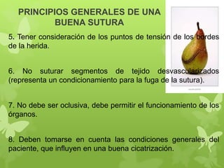 PRINCIPIOS GENERALES DE UNA
BUENA SUTURA
5. Tener consideración de los puntos de tensión de los bordes
de la herida.
6. No suturar segmentos de tejido desvascularizados
(representa un condicionamiento para la fuga de la sutura).
7. No debe ser oclusiva, debe permitir el funcionamiento de los
órganos.
8. Deben tomarse en cuenta las condiciones generales del
paciente, que influyen en una buena cicatrización.
 