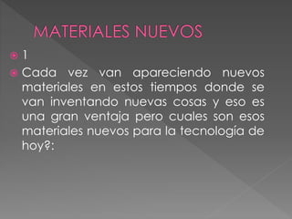  1
 Cada vez van apareciendo nuevos
materiales en estos tiempos donde se
van inventando nuevas cosas y eso es
una gran ventaja pero cuales son esos
materiales nuevos para la tecnología de
hoy?:
 