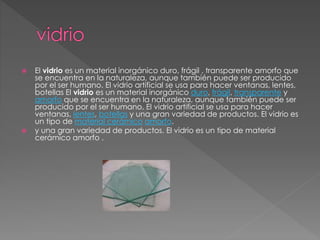  El vidrio es un material inorgánico duro, frágil , transparente amorfo que
se encuentra en la naturaleza, aunque también puede ser producido
por el ser humano. El vidrio artificial se usa para hacer ventanas, lentes,
botellas El vidrio es un material inorgánico duro, frágil, transparente y
amorfo que se encuentra en la naturaleza, aunque también puede ser
producido por el ser humano. El vidrio artificial se usa para hacer
ventanas, lentes, botellas y una gran variedad de productos. El vidrio es
un tipo de material cerámico amorfo.
 y una gran variedad de productos. El vidrio es un tipo de material
cerámico amorfo .
 