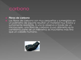  Fibras de carbono
 Las fibras de carbono son muy pequeñas y sumergidas en
un polímetro de soporte resultan un material muy liviano y
sumamente resistente. Si uno lo observa a través de un
microscopio, una fibra de carbono (cuyo diámetro es la
centésima parte de un milímetro) es muchísimo más fino
que un cabello humano.
 