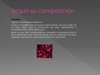 .
 Animales:
 Algunos materiales animales son :
 Cuero: es el pellejo que recubre la carne animal, una vez curtido. Se
lo suele utilizar para la producción de ropa, herramientas y
encuadernación, entre otras cosas.
 Seda: es una fibra conformada por proteínas y es producía por la
larva de Bombyx mori. Suele ser usada para la confección de ropa,
tapicería, neumáticos, paracaídas, entre otros productos.
 