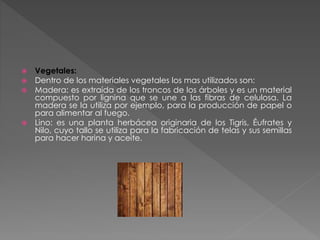 Vegetales:
 Dentro de los materiales vegetales los mas utilizados son:
 Madera: es extraída de los troncos de los árboles y es un material
compuesto por lignina que se une a las fibras de celulosa. La
madera se la utiliza por ejemplo, para la producción de papel o
para alimentar al fuego.
 Lino: es una planta herbácea originaria de los Tigris, Éufrates y
Nilo, cuyo tallo se utiliza para la fabricación de telas y sus semillas
para hacer harina y aceite.
 