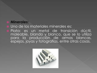  Minerales:
 Uno de los materiales minerales es:
 Plata: es un metal de transición dúctil,
maleable, blando y blanco, que se lo utiliza
para la producción de armas blancas,
espejos, joyas y fotografías, entre otras cosas.
 