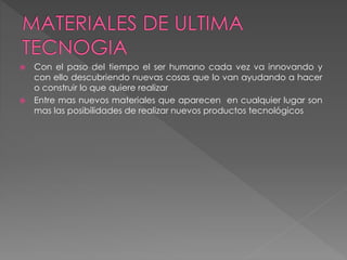  Con el paso del tiempo el ser humano cada vez va innovando y
con ello descubriendo nuevas cosas que lo van ayudando a hacer
o construir lo que quiere realizar
 Entre mas nuevos materiales que aparecen en cualquier lugar son
mas las posibilidades de realizar nuevos productos tecnológicos
 