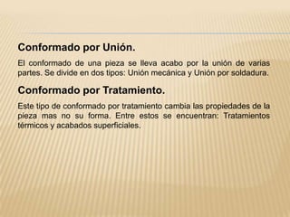 Conformado por Unión.El conformado de una pieza se lleva acabo por la unión de varias partes. Se divide en dos tipos: Unión mecánica y Unión por soldadura.Conformado por Tratamiento.Este tipo de conformado por tratamiento cambia las propiedades de la pieza mas no su forma. Entre estos se encuentran: Tratamientos térmicos y acabados superficiales.