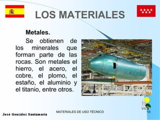 LOS MATERIALES Metales. Se obtienen de los minerales que forman parte de las rocas. Son metales el hierro, el acero, el cobre, el plomo, el estaño, el aluminio y el titanio, entre otros. 