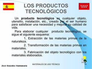 LOS PRODUCTOS TECNOLÓGICOS Un  producto tecnológico  es cualquier objeto, utensilio, instalación, etc., creado por el ser humano para satisfacer una necesidad y mejorar su calidad de vida. Para elaborar cualquier  producto tecnológico, se sigue el siguiente esquema: 1. Extracción de las materias primas de la naturaleza. 2. Transformación de las materias primas en materiales. 3. Fabricación del objeto tecnológico con los materiales elaborados. 