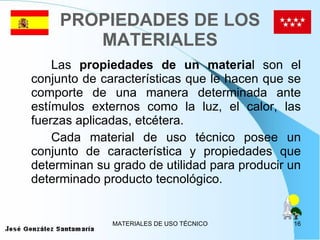 PROPIEDADES DE LOS MATERIALES Las  propiedades de un materia l son el conjunto de características que le hacen que se comporte de una manera determinada ante estímulos externos como la luz, el calor, las fuerzas aplicadas, etcétera. Cada material de uso técnico posee un conjunto de característica y propiedades que determinan su grado de utilidad para producir un determinado producto tecnológico.  