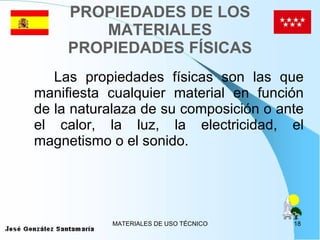 PROPIEDADES DE LOS MATERIALES PROPIEDADES FÍSICAS Las propiedades físicas son las que manifiesta cualquier material en función de la naturalaza de su composición o ante el calor, la luz, la electricidad, el magnetismo o el sonido. 