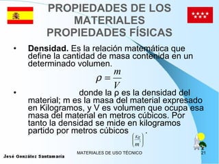 PROPIEDADES DE LOS MATERIALES PROPIEDADES FÍSICAS Densidad.  Es la relación matemática que define la cantidad de masa contenida en un determinado volumen. donde la ρ es la densidad del material; m es la masa del material expresado en Kilogramos, y V es volumen que ocupa esa masa del material en metros cúbicos. Por tanto la densidad se mide en kilogramos partido por metros cúbicos  . 