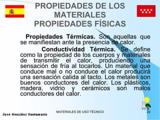 PROPIEDADES DE LOS MATERIALES PROPIEDADES FÍSICAS Propiedades Térmicas.  Son aquellas que se manifiestan ante la presencia de calor. Conductividad Térmica.  Se define como la propiedad de los cuerpos y materiales de transmitir el calor, produciendo una sensación de fría al tocarlos. Un material que conduce mal o no conduce el calor producirá una sensación calida al tacto. Los metales son buenos conductores del calor. Los plásticos, madera, vidrio y cerámicos son malos conductores del calor. 