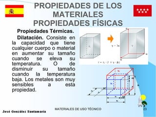 PROPIEDADES DE LOS MATERIALES PROPIEDADES FÍSICAS Propiedades Térmicas. Dilatación.  Consiste en la capacidad que tiene cualquier cuerpo o material en aumentar su tamaño cuando se eleva su temperatura. O de disminuir su tamaño cuando la temperatura baja. Los metales son muy sensibles a esta propiedad. 