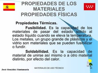 PROPIEDADES DE LOS MATERIALES PROPIEDADES FÍSICAS Propiedades Térmicas. Fusibilidad.  Es la capacidad de los materiales de pasar del estado sólido al estado líquido cuando se eleva la temperatura. Los metales, un grupo grande de plásticos y el vidrio son materiales que se pueden fusibilizar o fundir. Soldabilidad.  Es la capacidad de material de unirse así mismo o a otro material distinto, por efecto del calor. 