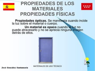 PROPIEDADES DE LOS MATERIALES PROPIEDADES FÍSICAS Propiedades ópticas.  Se manifiesta cuando incide la luz sobre el material o cuerpo. Un material es opaco  cuando la luz no puede atravesarlo y no se aprecia ninguna imagen detrás de ellos. 