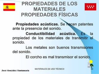 PROPIEDADES DE LOS MATERIALES PROPIEDADES FÍSICAS Propiedades acústicas.  Se hacen patentes ante la presencia del sonido. Conductibilidad acústica.  Es la propiedad de los materiales de transmitir el sonido. Los metales son buenos transmisores del sonido. El corcho es mal transmisor el sonido. 