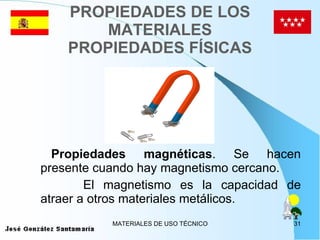 PROPIEDADES DE LOS MATERIALES PROPIEDADES FÍSICAS Propiedades magnéticas . Se hacen presente cuando hay magnetismo cercano. El magnetismo es la capacidad de atraer a otros materiales metálicos. 