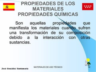 PROPIEDADES DE LOS MATERIALES PROPIEDADES QUÍMICAS Son aquellas propiedades que manifiesta los materiales cuando sufren una transformación de su composición debido a la interacción con otras sustancias. 