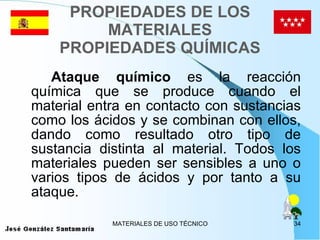 PROPIEDADES DE LOS MATERIALES PROPIEDADES QUÍMICAS Ataque químico  es la reacción química que se produce cuando el material entra en contacto con sustancias como los ácidos y se combinan con ellos, dando como resultado otro tipo de sustancia distinta al material. Todos los materiales pueden ser sensibles a uno o varios tipos de ácidos y por tanto a su ataque. 