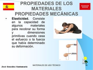 PROPIEDADES DE LOS MATERIALES PROPIEDADES MECÁNICAS Elasticidad.  Consiste en la capacidad de algunos materiales para recobrar su forma y dimensiones primitivas cuando cesa el esfuerzo o la fuerza que había determinado su deformación. 