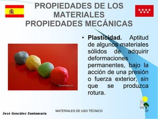 PROPIEDADES DE LOS MATERIALES PROPIEDADES MECÁNICAS Plasticidad.  Aptitud de algunos materiales sólidos de adquirir deformaciones permanentes, bajo la acción de una presión o fuerza exterior, sin que se produzca rotura. 