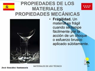 PROPIEDADES DE LOS MATERIALES PROPIEDADES MECÁNICAS Fragilidad.  Un material es frágil cuando se rompe fácilmente por la acción de un choque o esfuerzo brusco aplicado súbitamente. 