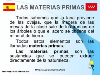 LAS MATERIAS PRIMAS Todos sabemos que la lana proviene de las ovejas, que la madera de las mesas de la clase sale de los troncos de los árboles o que el acero se obtiene del mineral de hierro. Todos estos elementos son las llamadas  materias primas . Las  materias primas  son las sustancias que se pueden extraer directamente de la naturaleza. 