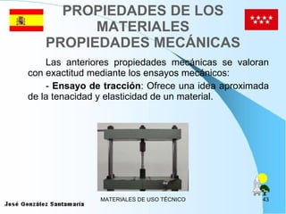 PROPIEDADES DE LOS MATERIALES PROPIEDADES MECÁNICAS Las anteriores propiedades mecánicas se valoran con exactitud mediante los ensayos mecánicos: -  Ensayo de tracción : Ofrece una idea aproximada de la tenacidad y elasticidad de un material. 