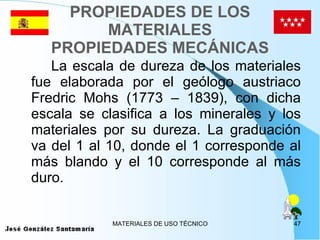 PROPIEDADES DE LOS MATERIALES PROPIEDADES MECÁNICAS La escala de dureza de los materiales fue elaborada por el geólogo austriaco Fredric Mohs (1773 – 1839), con dicha escala se clasifica a los minerales y los materiales por su dureza. La graduación va del 1 al 10, donde el 1 corresponde al más blando y el 10 corresponde al más duro. 