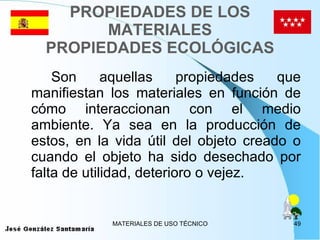 PROPIEDADES DE LOS MATERIALES PROPIEDADES ECOLÓGICAS Son aquellas propiedades que manifiestan los materiales en función de cómo interaccionan con el medio ambiente. Ya sea en la producción de estos, en la vida útil del objeto creado o cuando el objeto ha sido desechado por falta de utilidad, deterioro o vejez. 