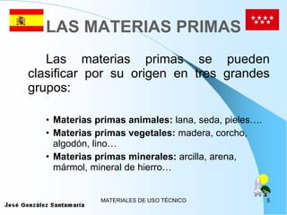 LAS MATERIAS PRIMAS Las materias primas se pueden clasificar por su origen en tres grandes grupos: Materias primas animales:  lana, seda, pieles…. Materias primas vegetales:  madera, corcho, algodón, lino… Materias primas minerales:  arcilla, arena, mármol, mineral de hierro… 