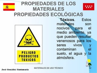 PROPIEDADES DE LOS MATERIALES PROPIEDADES ECOLÓGICAS Tóxicos . Estos materiales son nocivos para el medio ambiente, ya que pueden resultar venenosos para los seres vivos y contaminan el suelo, el agua y la atmósfera. 