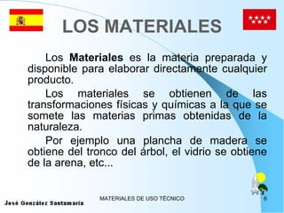 LOS MATERIALES Los  Materiales  es la materia preparada y disponible para elaborar directamente cualquier producto. Los materiales se obtienen de las transformaciones físicas y químicas a la que se somete las materias primas obtenidas de la naturaleza. Por ejemplo una plancha de madera se obtiene del tronco del árbol, el vidrio se obtiene de la arena, etc... 