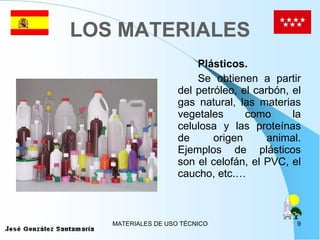 LOS MATERIALES Plásticos. Se obtienen a partir del petróleo, el carbón, el gas natural, las materias vegetales como la celulosa y las proteínas de origen animal. Ejemplos de plásticos son el celofán, el PVC, el caucho, etc.… 